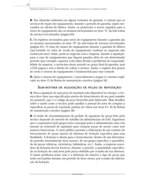 B. Nas cláusulas existentes em alguns contratos de garantia, é comum que os
serviços de reparo do equipamento, durante o período de garantia, sejam exe-
cutados na oficina da fábrica. Assim, os protocolos a serem seguidos para o
envio do equipamento são os mesmos mencionados no item “A” da Sub-rotina
de serviços terceirizados (página 63).
C. Os registros necessários para envio do equipamento durante a garantia são
os mesmos mencionados no item “B” da sub-rotina de serviços terceirizados
(página 61). O custo de reparo do equipamento durante a garantia de fábrica
está incluído no valor de venda do equipamento (embora as empresas não
esclareçam isso). Então, pode-se negociar com a empresa, durante a aquisição,
para o caso de equipamentos que fiquem parados além de um determinado
período (por exemplo, superior a dez dias) devido a problemas de responsabi-
lidade da empresa, o acréscimo desse período ao prazo final da garantia, pois
o EAS pagou e tem o direito de cobrar o serviço. Assim, o registro dos prazos
de envio e retorno do equipamento é fundamental para esse controle.
D. Após o retorno do equipamento, o procedimento a seguir é o mesmo expli-
cado no item 12 da Rotina de manutenção corretiva (página 59).
SUB-ROTINA DE AQUISIÇÃO DE PEÇAS DE REPOSIÇÃO
A. Para a aquisição de uma peça de reposição não disponível no estoque, o téc-
nico deve fazer sua especificação através do fornecimento do seu part number
(se possível), que é o código da peça fornecido pelo fabricante. Mais detalhes
sobre o modo como o técnico pode auxiliar o pessoal do setor de compras a
especificar as peças de reposição podem ser vistos nos itens 9 e 10 da Rotina
de manutenção corretiva (página 58).
B. O modo de encaminhamento do pedido de aquisição de peças feito pelo
técnico depende do método de trabalho da administração do EAS. Sugerimos
que o responsável pelo grupo tente conseguir junto à administração uma cota
mensal ou semestral de aquisição para comprar peças de menor custo sem
maiores burocracias. O setor público permite a elaboração de um contrato de
fornecimento de peças através da abertura de licitação específica para essa
finalidade. A licitação é aberta para o fornecimento, dentro de um determina-
do período (normalmente doze meses), de um grupo específico e quantifica-
do de peças (elétricas, eletrônicas, hidráulicas, etc.). Assim, a empresa vence-
dora da licitação deverá fornecer, durante o período, a quantidade especifica-
da na licitação de cada item pelo preço definido por ocasião da sua abertura.
O maior problema nesse caso é a definição do número e tipo de peças que
serão necessárias durante um período de doze meses, por ocasião da elabora-
ção da licitação.
GERENCIAMENTO DE MANUTENÇÃO DE EQUIPAMENTOS HOSPITALARES
70
 