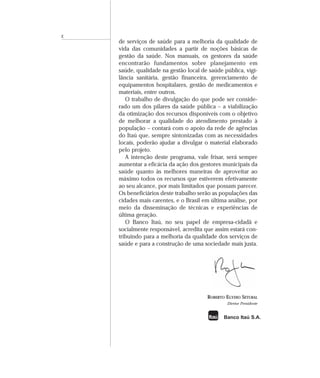 de serviços de saúde para a melhoria da qualidade de
vida das comunidades a partir de noções básicas de
gestão da saúde. Nos manuais, os gestores da saúde
encontrarão fundamentos sobre planejamento em
saúde, qualidade na gestão local de saúde pública, vigi-
lância sanitária, gestão financeira, gerenciamento de
equipamentos hospitalares, gestão de medicamentos e
materiais, entre outros.
O trabalho de divulgação do que pode ser conside-
rado um dos pilares da saúde pública – a viabilização
da otimização dos recursos disponíveis com o objetivo
de melhorar a qualidade do atendimento prestado à
população – contará com o apoio da rede de agências
do Itaú que, sempre sintonizadas com as necessidades
locais, poderão ajudar a divulgar o material elaborado
pelo projeto.
A intenção deste programa, vale frisar, será sempre
aumentar a eficácia da ação dos gestores municipais da
saúde quanto às melhores maneiras de aproveitar ao
máximo todos os recursos que estiverem efetivamente
ao seu alcance, por mais limitados que possam parecer.
Os beneficiários deste trabalho serão as populações das
cidades mais carentes, e o Brasil em última análise, por
meio da disseminação de técnicas e experiências de
última geração.
O Banco Itaú, no seu papel de empresa-cidadã e
socialmente responsável, acredita que assim estará con-
tribuindo para a melhoria da qualidade dos serviços de
saúde e para a construção de uma sociedade mais justa.
ROBERTO EGYDIO SETUBAL
Diretor Presidente
X
Banco Itaú S.A.
 
