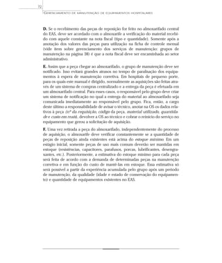 D. Se o recebimento das peças de reposição for feito no almoxarifado central
do EAS, deve ser acordado com o almoxarife a verificação do material recebi-
do com aquele constante na nota fiscal (tipo e quantidade). Somente após a
anotação dos valores das peças para utilização na ficha de controle mensal
(vide item sobre gerenciamento dos serviços de manutenção: grupos de
manutenção na página 38) é que a nota fiscal deve ser encaminhada ao setor
administrativo.
E. Assim que a peça chegar ao almoxarifado, o grupo de manutenção deve ser
notificado. Isso evitará grandes atrasos no tempo de paralisação dos equipa-
mentos à espera de manutenção corretiva. Em hospitais de pequeno porte,
para os quais este manual é dirigido, normalmente as aquisições são feitas atra-
vés de um sistema de compras centralizado e a entrega da peça é efetuada em
um almoxarifado central. Para esses casos, o responsável pelo grupo deve criar
um sistema de notificação no qual a entrega do material ao almoxarifado seja
comunicada imediatamente ao responsável pelo grupo. Fica, então, a cargo
deste último a responsabilidade de avisar o técnico, anotar na OS os dados rela-
tivos à peça (nº da requisição, código da peça, material utilizado, quantida-
de e custo em reais), devolver a OS ao técnico e cobrar o reinício do serviço no
equipamento que gerou a solicitação de aquisição.
F. Uma vez retirada a peça do almoxarifado, independentemente do processo
de aquisição, o almoxarife deve verificar constantemente se a quantidade de
peças de reposição ainda existentes está acima do estoque mínimo. Em um
estágio inicial, somente peças de uso mais comum deverão ser mantidas em
estoque (resistências, capacitores, parafusos, porcas, lubrificantes, desengra-
xantes, etc.). Posteriormente, a estimativa do estoque mínimo para cada peça
será feita de acordo com a demanda de determinadas peças na manutenção
corretiva e em função do custo de mantê-las em estoque. Essa estimativa só
será possível a partir da experiência acumulada pelo grupo após um período
de manutenção, da qualidade (idade e estado de conservação do equipamen-
to) e quantidade de equipamentos existentes no EAS.
GERENCIAMENTO DE MANUTENÇÃO DE EQUIPAMENTOS HOSPITALARES
72
 