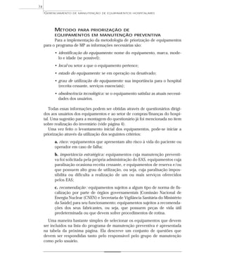 MÉTODO PARA PRIORIZAÇÃO DE
EQUIPAMENTOS EM MANUTENÇÃO PREVENTIVA
Para a implementação da metodologia de priorização de equipamentos
para o programa de MP as informações necessárias são:
• identificação do equipamento: nome do equipamento, marca, mode-
lo e idade (se possível);
• local ou setor a que o equipamento pertence;
• estado do equipamento: se em operação ou desativado;
• grau de utilização do equipamento: sua importância para o hospital
(receita cessante, serviços essenciais);
• obsolescência tecnológica: se o equipamento satisfaz as atuais necessi-
dades dos usuários.
Todas essas informações podem ser obtidas através de questionários dirigi-
dos aos usuários dos equipamentos e ao setor de compras/finanças do hospi-
tal. Uma sugestão para a montagem do questionário já foi mencionada no item
sobre realização do inventário (vide página 4).
Uma vez feito o levantamento inicial dos equipamentos, pode-se iniciar a
priorização através da utilização dos seguintes critérios:
a. risco: equipamentos que apresentam alto risco à vida do paciente ou
operador em caso de falha;
b. importância estratégica: equipamentos cuja manutenção preventi-
va foi solicitada pela própria administração do EAS, equipamentos cuja
paralisação ocasiona receita cessante, e equipamentos de reserva e/ou
que possuem alto grau de utilização, ou seja, cuja paralisação impos-
sibilita ou dificulta a realização de um ou mais serviços oferecidos
pelos EAS;
c. recomendação : equipamentos sujeitos a algum tipo de norma de fis-
calização por parte de órgãos governamentais [Comissão Nacional de
Energia Nuclear (CNEN) e Secretaria de Vigilância Sanitária do Ministério
da Saúde] para seu funcionamento; equipamentos sujeitos a recomenda-
ções dos seus fabricantes, ou seja, que possuem peças de vida útil
predeterminada ou que devem sofrer procedimentos de rotina.
Uma maneira bastante simples de selecionar os equipamentos que devem
ser incluídos na lista do programa de manutenção preventiva é apresentada
na tabela da próxima página. Ela descreve um conjunto de questões que
devem ser respondidas tanto pelo responsável pelo grupo de manutenção
como pelo usuário.
GERENCIAMENTO DE MANUTENÇÃO DE EQUIPAMENTOS HOSPITALARES
74
 