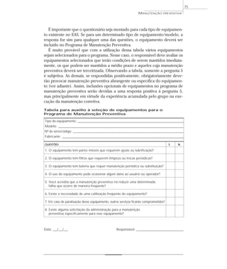 75
É importante que o questionário seja montado para cada tipo de equipamen-
to existente no EAS. Se para um determinado tipo de equipamento/modelo, a
resposta for sim para qualquer uma das questões, o equipamento deverá ser
incluído no Programa de Manutenção Preventiva.
É muito provável que com a utilização dessa tabela vários equipamentos
sejam selecionados para o programa. Nesse caso, o responsável deve avaliar os
equipamentos selecionados que terão condições de serem mantidos imediata-
mente, os que podem ser mantidos a médio prazo e aqueles cuja manutenção
preventiva deverá ser terceirizada. Observando a tabela, somente a pergunta 5
é subjetiva. As demais, se respondidas positivamente, obrigatoriamente deve-
rão provocar manutenção preventiva abrangente ou específica do equipamen-
to (ver adiante). Assim, inclusões opcionais de equipamentos no programa de
manutenção preventiva serão devidas a uma resposta positiva à pergunta 5,
mas principalmente em virtude da experiência acumulada pelo grupo na exe-
cução da manutenção corretiva.
MANUTENÇÃO PREVENTIVA
Tabela para auxílio à seleção de equipamentos para o
Programa de Manutenção Preventiva
Tipo do equipamento: _________________________________________________________________________________
Modelo: ________________________________________________________________________________________________
Nº de série/código: _____________________________________________________________________________________
Fabricante: _____________________________________________________________________________________________
QUESTÕES S N
1. O equipamento tem partes móveis que requerem ajuste ou lubrificação?
2. O equipamento tem filtros que requerem limpeza ou trocas periódicas?
3. O equipamento tem bateria que requer manutenção periódica ou substituição?
4. O uso do equipamento pode ocasionar algum dano ao usuário ou operador?
5. Você acredita que a manutenção preventiva irá reduzir uma determinada
falha que ocorre de maneira freqüente?
6. Existe a necessidade de uma calibração freqüente do equipamento?
7. Em caso de paralisação desse equipamento, outros serviços ficarão comprometidos?
8. Existe alguma solicitação da administração para a manutenção
preventiva especificamente para esse equipamento?
Data: ___/___/___ Responsável: ____________________________________
 