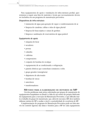 Para equipamentos de apoio e instalações de infra-estrutura predial, apre-
sentamos a seguir uma lista de materiais e locais que necessariamente devem
ser incluídos em um programa de manutenção preventiva.
Dispositivos de infra-estrutura
• tratamento de água para geração de vapor e condicionamento de ar
• limpeza de canaletas, calhas e ralos de água pluvial
• limpeza de fossa séptica e caixas de gordura
• limpeza e sanitização de reservatórios de água potável
Equipamento de apoio
• máquina de lavar
• secadores
• prensa
• calandra
• caldeiras
• compressores
• conjunto de bombas de recalque
• equipamento de ar condicionado e refrigeração
• painéis elétricos que contenham contatores e relés
• grupo gerador (emergência)
• disjuntores de alta tensão
• bombas de vácuo
• autoclaves
• transformadores
MÉTODO PARA A ELABORAÇÃO DE ROTEIROS DE MP
Um dos problemas mais sérios enfrentados por grupos de manutenção de
equipamentos hospitalares no Brasil é a falta de um roteiro do próprio fabricante
do equipamento para a execução da Manutenção Preventiva, o que dificulta mui-
to o trabalho do grupo de manutenção, que, além de executar a MP, deve também
elaborar roteiros de MP e avaliar o nível e a periodicidade de ocorrência de MP.
A implementação do programa de Manutenção Preventiva pode ser feita atra-
vés do controle rigoroso das datas e horários para a MP de cada equipamento
GERENCIAMENTO DE MANUTENÇÃO DE EQUIPAMENTOS HOSPITALARES
76
 