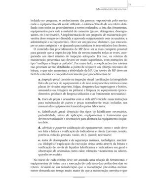 incluído no programa, o conhecimento das pessoas responsáveis pelo serviço
onde o equipamento está sendo utilizado, o estabelecimento de um roteiro deta-
lhado com todos os procedimentos a serem realizados, a lista das ferramentas,
equipamentos para teste e material de consumo (graxas, detergentes, desengra-
xantes, etc.) necessários. A implementação de um programa de manutenção pre-
ventiva deve sempre ser discutida e aprovada conjuntamente com os usuários, a
administração e o corpo técnico. Deve ser um processo dinâmico, que está sem-
pre se auto corrigindo e se ajustando para satisfazer às necessidades dos clientes.
O conteúdo dos procedimentos de MP deve ser o mais completo possível
para garantir que a inspeção seja feita da mesma maneira todas as vezes, asse-
gurando um nível mínimo de inspeção adequada. Por isso, os roteiros de
manutenção preventiva não devem ser muito superficiais, com instruções do
tipo “verifique e limpe a unidade”. Por outro lado, as explicações dos roteiros
não precisam ser tão detalhadas a ponto de requerer um esforço extensivo de
leitura, o que não aumentará a efetividade da MP. Um roteiro de MP deve ser
fácil de entender e composto basicamente por procedimentos de:
a. inspeção geral: consiste na inspeção visual (verificação da integridade
física da carcaça do equipamento e de seus componentes internos como
placas de circuito impresso, folgas, desgastes das engrenagens e botões,
amassados ou ferrugens na pintura) e limpeza do equipamento (proce-
dimentos, produtos de limpeza utilizados e as ferramentas necessárias);
b. troca de peças e acessórios com a vida útil vencida: essas instruções
para substituição de partes e peças normalmente estão incluídas nos
manuais do equipamento fornecidos pelos fabricantes;
c. lubrificação geral: descrição dos tipos de lubrificante necessários,
periodicidade, locais de aplicação, equipamentos e ferramentas que
devem ser utilizados e orientações para abertura do equipamento ou par-
tes dele;
d. aferição e posterior calibração do equipamento: como e onde deve
ser feita a leitura e verificação de indicadores e níveis (corrente, tensão,
potência, rotação, pressão, vazão, etc.), quando necessário;
e. testes de desempenho e de segurança (elétrica, radiológica, mecâni-
ca, biológica): explicação da execução dessa tarefa através da leitura e
verificação de níveis de líquidos lubrificantes e indicadores em geral e
observação de anomalias como calor, vibração, vazamentos ou odores,
quando necessário.
No início de cada roteiro deve ser anotada uma relação de ferramentas e
equipamentos de testes para a execução de cada uma das tarefas descritas no
roteiro. Levando-se em consideração que a manutenção preventiva normal-
mente demanda um tempo muito maior do que a manutenção corretiva e que
77
MANUTENÇÃO PREVENTIVA
 