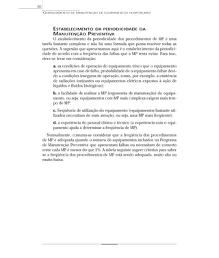 GERENCIAMENTO DE MANUTENÇÃO DE EQUIPAMENTOS HOSPITALARES
80
ESTABELECIMENTO DA PERIODICIDADE DA
MANUTENÇÃO PREVENTIVA
O estabelecimento da periodicidade dos procedimentos de MP é uma
tarefa bastante complexa e não há uma fórmula que possa resolver todas as
questões. A sugestão que apresentamos aqui é o estabelecimento da periodici-
dade de acordo com a freqüência das falhas que a MP tenta evitar. Para isso,
deve-se levar em consideração:
a. as condições de operação do equipamento (risco que o equipamento
apresenta em caso de falha, probabilidade de o equipamento falhar devi-
do a condições inseguras de operação, como, por exemplo, a existência
de radiações ionizantes ou equipamentos elétricos expostos à ação de
líquidos e fluidos biológicos);
b. a facilidade de realizar a MP (ergonomia de manutenção) do equipa-
mento, ou seja, equipamentos com MP mais complexa exigem mais tem-
po de MP;
c. freqüência de utilização do equipamento (equipamentos bastante uti-
lizados necessitam de mais atenção, ou seja, uma MP mais freqüente);
d. a experiência do pessoal clínico e técnico (a experiência com o equi-
pamento ajuda a determinar a freqüência de MP).
Normalmente, costuma-se considerar que a freqüência dos procedimentos
de MP é adequada quando o número de equipamentos incluídos no Programa
de Manutenção Preventiva que apresentam falhas ou necessitam de conserto
entre cada MP é menor do que 5%. A tabela seguinte sugere critérios para saber
se a freqüência dos procedimentos de MP está sendo adequada, muito alta ou
muito baixa.
 