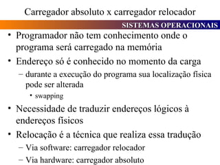 Carregador absoluto x carregador relocador Programador não tem conhecimento onde o programa será carregado na memória Endereço só é conhecido no momento da carga durante a execução do programa sua localização física pode ser alterada swapping Necessidade de traduzir endereços lógicos à endereços físicos Relocação é a técnica que realiza essa tradução Via software: carregador relocador Via hardware: carregador absoluto 
