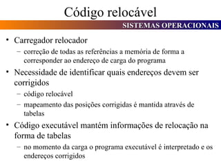 Código relocável Carregador relocador correção de todas as referências a memória de forma a corresponder ao endereço de carga do programa Necessidade de identificar quais endereços devem ser corrigidos código relocável  mapeamento das posições corrigidas é mantida através de tabelas Código executável mantém informações de relocação na  forma de tabelas no momento da carga o programa executável é interpretado e os endereços corrigidos 