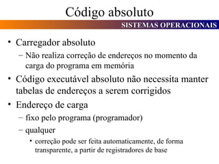 Código absoluto Carregador absoluto Não realiza correção de endereços no momento da carga do programa em memória Código executável absoluto não necessita manter tabelas de endereços a serem corrigidos Endereço de carga fixo pelo programa (programador) qualquer correção pode ser feita automaticamente, de forma transparente, a partir de registradores de base 