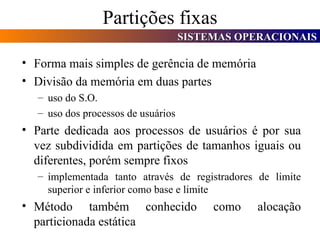 Partições fixas Forma mais simples de gerência de memória Divisão da memória em duas partes uso do S.O. uso dos processos de usuários Parte dedicada aos processos de usuários é por sua vez subdividida em partições de tamanhos iguais ou diferentes, porém sempre fixos implementada tanto através de registradores de limite superior e inferior como base e limite Método também conhecido como alocação particionada estática 