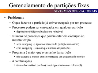 Gerenciamento de partições fixas Problemas O que fazer se a partição já estiver ocupada por um processo Processos podem ser carregados em qualquer partição depende se código é absoluto ou relocável Número de processos que podem estar em execução ao mesmo tempo sem swapping    igual ao número de partições (máximo) com swapping    maior que número de partições Programa é maior que o tamanho da partição não executa a menos que se empregue um esquema de overlay 4 combinações (tamanho variável ou fixo) x (código absoluto ou relocável) 