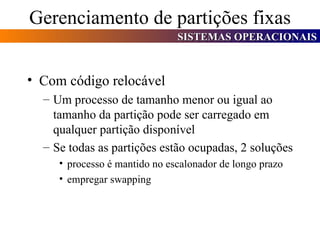 Gerenciamento de partições fixas Com código relocável Um processo de tamanho menor ou igual ao tamanho da partição pode ser carregado em qualquer partição disponível Se todas as partições estão ocupadas, 2 soluções processo é mantido no escalonador de longo prazo empregar swapping 