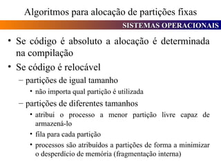Algoritmos para alocação de partições fixas Se código é absoluto a alocação é determinada na compilação Se código é relocável partições de igual tamanho não importa qual partição é utilizada partições de diferentes tamanhos atribui o processo a menor partição livre capaz de armazená-lo fila para cada partição processos são atribuídos a partições de forma a minimizar o desperdício de memória (fragmentação interna) 