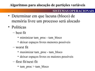 Algoritmos para alocação de partições variáveis Determinar em que lacuna (bloco) de memória livre um processo será alocado Políticas best fit miminizar tam_proc - tam_bloco deixar espaços livres menores possíveis worst fit maximizar tam_proc - tam_bloco deixar espaços livres os maiores possíveis first fit/next fit tam_proc > tam_bloco 