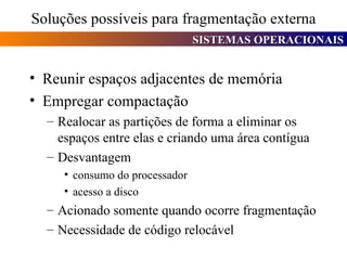Soluções possíveis para fragmentação externa Reunir espaços adjacentes de memória Empregar compactação Realocar as partições de forma a eliminar os espaços entre elas e criando uma área contígua Desvantagem consumo do processador acesso a disco Acionado somente quando ocorre fragmentação Necessidade de código relocável 
