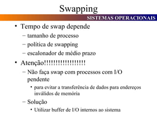 Swapping Tempo de swap depende tamanho de processo política de swapping escalonador de médio prazo Atenção!!!!!!!!!!!!!!!!!! Não faça swap com processos com I/O pendente para evitar a transferência de dados para endereços inválidos de memória Solução Utilizar buffer de I/O internos ao sistema 