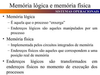 Memória lógica e memória física Memória lógica É aquela que o processo “enxerga” Endereços lógicos são aqueles manipulados por um processo Memória física Implementada pelos circuitos integrados de memória Endereços físicos são aqueles que correspondem a uma posição real de memória Endereços lógicos são transformados em endereços físicos no momento de execução dos processos 