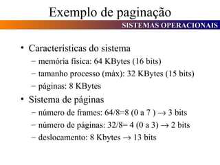Exemplo de paginação Características do sistema memória física: 64 KBytes (16 bits) tamanho processo (máx): 32 KBytes (15 bits) páginas: 8 KBytes Sistema de páginas número de frames: 64/8=8 (0 a 7 )    3 bits número de páginas: 32/8= 4 (0 a 3)    2 bits deslocamento: 8 Kbytes    13 bits 