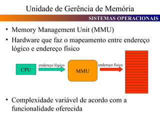 Unidade de Gerência de Memória Memory Management Unit (MMU) Hardware que faz o mapeamento entre endereço lógico e endereço físico Complexidade variável de acordo com a funcionalidade oferecida CPU MMU endereço lógico endereço físico 