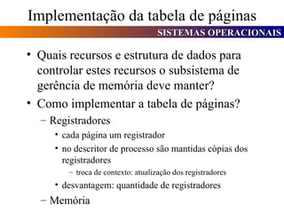 Implementação da tabela de páginas Quais recursos e estrutura de dados para controlar estes recursos o subsistema de gerência de memória deve manter? Como implementar a tabela de páginas? Registradores cada página um registrador no descritor de processo são mantidas cópias dos registradores troca de contexto: atualização dos registradores desvantagem: quantidade de registradores  Memória 