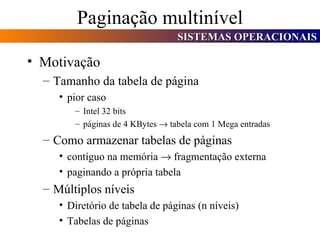 Paginação multinível Motivação Tamanho da tabela de página pior caso Intel 32 bits páginas de 4 KBytes    tabela com 1 Mega entradas Como armazenar tabelas de páginas contíguo na memória    fragmentação externa paginando a própria tabela Múltiplos níveis Diretório de tabela de páginas (n níveis) Tabelas de páginas 