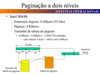 Paginação a dois níveis Intel 80x86 Endereços lógicos: 4 GBytes (32 bits) Páginas: 4 KBytes Tamanho da tabela de páginas 4 GBytes / 4 KBytes = 1.048.576 entradas cada entrada 4 bytes = tabela com 4 MBytes p d f d t 32 bits 10 10 12 tabela de páginas diretório de tabela de páginas memória física 