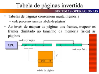 Tabela de páginas invertida Tabelas de páginas consomem muita memória cada processo tem sua tabela de páginas Ao invés de mapear as páginas aos frames, mapear os frames (limitado ao tamanho da memória física) às páginas CPU p d endereço lógico pid  p f d tabela de páginas endereço físico pid f 