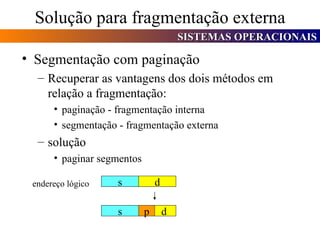 Solução para fragmentação externa Segmentação com paginação Recuperar as vantagens dos dois métodos em relação a fragmentação: paginação - fragmentação interna segmentação - fragmentação externa solução paginar segmentos endereço lógico s d s d p 