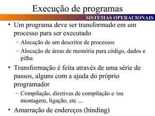 Execução de programas Um programa deve ser transformado em um processo para ser executado Alocação de um descritor de processos Alocação de áreas de memória para código, dados e pilha Transformação é feita através de uma série de passos, alguns com a ajuda do próprio programador Compilação, diretivas de compilação e /ou montagem, ligação, etc ... Amarração de endereços (binding) 