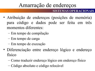 Amarração de endereços Atribuição de endereços (posições de memória) para código e dados pode ser feita em três momentos diferentes: Em tempo de compilação Em tempo de carga Em tempo de execução Diferenciação entre endereço lógico e endereço físico Como traduzir endereço lógico em endereço físico Código absoluto e código relocável 