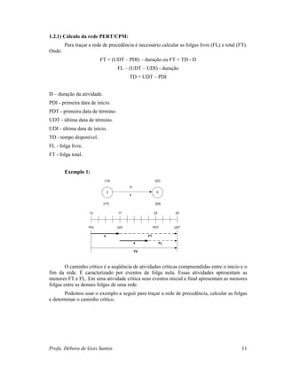 Profa. Débora de Gois Santos 11
1.2.1) Cálculo da rede PERT/CPM:
Para traçar a rede de precedência é necessário calcular as folgas livre (FL) e total (FT).
Onde:
FT = (UDT – PDI) – duração ou FT = TD - D
FL – (UDT – UDI) - duração
TD = UDT – PDI
D – duração da atividade.
PDI - primeira data de início.
PDT - primeira data de término.
UDT - última data de término.
UDI - última data de início.
TD - tempo disponível.
FL - folga livre.
FT - folga total.
Exemplo 1:
O caminho crítico é a seqüência de atividades críticas compreendidas entre o início e o
fim da rede. É caracterizado por eventos de folga nula. Essas atividades apresentam as
menores FT e FL. Em uma atividade crítica seus eventos inicial e final apresentam as menores
folgas entre as demais folgas de uma rede.
Podemos usar o exemplo a seguir para traçar a rede de precedência, calcular as folgas
e determinar o caminho crítico.
3 5
(13) (22)
[17] [25]
G
4
13 17 22 25
UDTUDI PDTPDI
FT
FL
TD
4
4
 