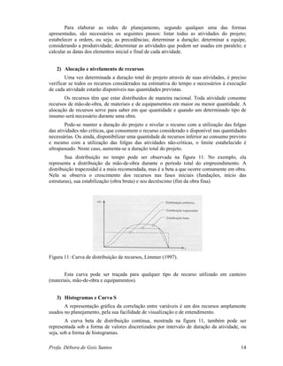 Profa. Débora de Gois Santos 14
Para elaborar as redes de planejamento, segundo qualquer uma das formas
apresentadas, são necessários os seguintes passos: listar todas as atividades do projeto;
estabelecer a ordem, ou seja, as precedências; determinar a duração; determinar a equipe,
considerando a produtividade; determinar as atividades que podem ser usadas em paralelo; e
calcular as datas dos elementos inicial e final de cada atividade.
2) Alocação e nivelamento de recursos
Uma vez determinada a duração total do projeto através de suas atividades, é preciso
verificar se todos os recursos considerados na estimativa do tempo e necessários à execução
de cada atividade estarão disponíveis nas quantidades previstas.
Os recursos têm que estar distribuídos de maneira racional. Toda atividade consome
recursos de mão-de-obra, de materiais e de equipamentos em maior ou menor quantidade. A
alocação de recursos serve para saber em que quantidade e quando um determinado tipo de
insumo será necessário durante uma obra.
Pode-se manter a duração do projeto e nivelar o recurso com a utilização das folgas
das atividades não críticas, que consomem o recurso considerado e disponível nas quantidades
necessárias. Ou ainda, disponibilizar uma quantidade de recursos inferior ao consumo previsto
e mesmo com a utilização das folgas das atividades não-críticas, o limite estabelecido é
ultrapassado. Neste caso, aumenta-se a duração total do projeto.
Sua distribuição no tempo pode ser observada na figura 11. No exemplo, ela
representa a distribuição da mão-de-obra durante o período total do empreendimento. A
distribuição trapezoidal é a mais recomendada, mas é a beta a que ocorre comumente em obra.
Nela se observa o crescimento dos recursos nas fases iniciais (fundações, início das
estruturas), sua estabilização (obra bruta) e seu decréscimo (fim da obra fina).
Figura 11: Curva de distribuição de recursos, Limmer (1997).
Esta curva pode ser traçada para qualquer tipo de recurso utilizado em canteiro
(materiais, mão-de-obra e equipamentos).
3) Histogramas e Curva S
A representação gráfica da correlação entre variáveis é um dos recursos amplamente
usados no planejamento, pela sua facilidade de visualização e de entendimento.
A curva beta de distribuição contínua, mostrada na figura 11, também pode ser
representada sob a forma de valores discretizados por intervalo de duração da atividade, ou
seja, sob a forma de histogramas.
 