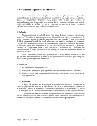 Profa. Débora de Gois Santos 2
I. Planejamento da produção de edificações
O gerenciamento das construções é composto por planejamento, programação,
acompanhamento e controle. No planejamento é definido o que fazer, em que seqüência e
quando. A programação determina onde, quanto fazer e com que recursos. O
acompanhamento trata da execução propriamente dita e o controle é utilizado para conferir
contra um padrão e verificar ou não a ocorrência de desvios a serem corrigidos,
preferencialmente durante a execução do empreendimento.
1) Definição
Planejamento pode ser definido como “um futuro desejado e osmeios eficazes para
alcançá-lo”. Ou seja, trata de documentar o que foi decidido para todo o empreendimento, de
modo a permitir a tomada de decisão apropriada para cada situação. É uma representação
devido à capacidade limitada da memória humana e da incerteza envolvida nos processos.
Deve ser feito principalmente quando executamos tarefas nunca antes realizadas. Além disso,
as incertezas envolvidas na construção de um empreendimento são muitas e devem ser
evitadas ou contornadas para evitar interrupções constantes na construção do
empreendimento. É sabido que alterações ou interrupções levam ao aumento de prazo e ao
acréscimo de custo.
Ainda, segundo Formoso (1991), planejamento é “o processo de tomada de decisão
que envolve o estabelecimento de metas e dos procedimentos necessários para atingí-las,
sendo efetivo quando seguido de um controle”.
2) Dimensões
As dimensões do planejamento são:
a) Horizontal – etapas pelas quais o processo de planejamento e controle é realizado.
b) Vertical – como essas etapas são vinculadas entre os diferentes níveis gerenciais de
uma organização.
a) Horizontal
A figura 01 apresenta as várias etapas do planejamento horizontal. Compreende as
etapas de preparação do processo de planejamento (I), coleta de informações (II), preparação
de planos (III), difusão da informação (IV), avaliação do processo de planejamento (V) e ação
(VI). As etapas (I) e (V) ocorrem somente quando do lançamento de novos empreendimentos.
O planejamento deve ser elaborado por profissional que acompanhe a execução do
edifício. Suas funções são: estar de acordo com os planos formais; se retroalimentar com as
informações de canteiro; integrar os diferentes níveis de decisão do planejamento.
 