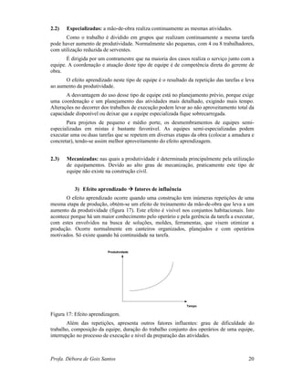 Profa. Débora de Gois Santos 20
2.2) Especializadas: a mão-de-obra realiza continuamente as mesmas atividades.
Como o trabalho é dividido em grupos que realizam continuamente a mesma tarefa
pode haver aumento de produtividade. Normalmente são pequenas, com 4 ou 8 trabalhadores,
com utilização reduzida de serventes.
É dirigida por um contramestre que na maioria dos casos realiza o serviço junto com a
equipe. A coordenação e atuação deste tipo de equipe é de competência direta do gerente de
obra.
O efeito aprendizado neste tipo de equipe é o resultado da repetição das tarefas e leva
ao aumento da produtividade.
A desvantagem do uso desse tipo de equipe está no planejamento prévio, porque exige
uma coordenação e um planejamento das atividades mais detalhado, exigindo mais tempo.
Alterações no decorrer dos trabalhos de execução podem levar ao não aproveitamento total da
capacidade disponível ou deixar que a equipe especializada fique sobrecarregada.
Para projetos de pequeno e médio porte, os desmembramentos de equipes semi-
especializadas em mistas é bastante favorável. As equipes semi-especializadas podem
executar uma ou duas tarefas que se repetem em diversas etapas da obra (colocar a amadura e
concretar), tendo-se assim melhor aproveitamento do efeito aprendizagem.
2.3) Mecanizadas: nas quais a produtividade é determinada principalmente pela utilização
de equipamentos. Devido ao alto grau de mecanização, praticamente este tipo de
equipe não existe na construção civil.
3) Efeito aprendizado fatores de influência
O efeito aprendizado ocorre quando uma construção tem inúmeras repetições de uma
mesma etapa de produção, obtém-se um efeito de treinamento da mão-de-obra que leva a um
aumento da produtividade (figura 17). Este efeito é visível nos conjuntos habitacionais. Isto
acontece porque há um maior conhecimento pelo operário e pela gerência da tarefa a executar,
com estes envolvidos na busca de soluções, moldes, ferramentas, que visem otimizar a
produção. Ocorre normalmente em canteiros organizados, planejados e com operários
motivados. Só existe quando há continuidade na tarefa.
Produtividade
Tempo
Figura 17: Efeito aprendizagem.
Além das repetições, apresenta outros fatores influentes: grau de dificuldade do
trabalho, composição da equipe, duração do trabalho conjunto dos operários de uma equipe,
interrupção no processo de execução e nível da preparação das atividades.
 