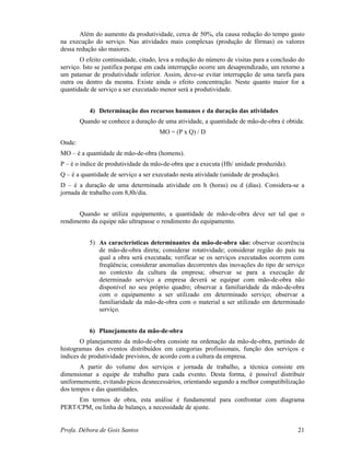 Profa. Débora de Gois Santos 21
Além do aumento da produtividade, cerca de 50%, ela causa redução do tempo gasto
na execução do serviço. Nas atividades mais complexas (produção de fôrmas) os valores
dessa redução são maiores.
O efeito continuidade, citado, leva a redução do número de visitas para a conclusão do
serviço. Isto se justifica porque em cada interrupção ocorre um desaprendizado, um retorno a
um patamar de produtividade inferior. Assim, deve-se evitar interrupção de uma tarefa para
outra ou dentro da mesma. Existe ainda o efeito concentração. Neste quanto maior for a
quantidade de serviço a ser executado menor será a produtividade.
4) Determinação dos recursos humanos e da duração das atividades
Quando se conhece a duração de uma atividade, a quantidade de mão-de-obra é obtida:
MO = (P x Q) / D
Onde:
MO – é a quantidade de mão-de-obra (homens).
P – é o índice de produtividade da mão-de-obra que a executa (Hh/ unidade produzida).
Q – é a quantidade de serviço a ser executado nesta atividade (unidade de produção).
D – é a duração de uma determinada atividade em h (horas) ou d (dias). Considera-se a
jornada de trabalho com 8,8h/dia.
Quando se utiliza equipamento, a quantidade de mão-de-obra deve ser tal que o
rendimento da equipe não ultrapasse o rendimento do equipamento.
5) As características determinantes da mão-de-obra são: observar ocorrência
de mão-de-obra direta; considerar rotatividade; considerar região do país na
qual a obra será executada; verificar se os serviços executados ocorrem com
freqüência; considerar anomalias decorrentes das inovações do tipo de serviço
no contexto da cultura da empresa; observar se para a execução de
determinado serviço a empresa deverá se equipar com mão-de-obra não
disponível no seu próprio quadro; observar a familiaridade da mão-de-obra
com o equipamento a ser utilizado em determinado serviço; observar a
familiaridade da mão-de-obra com o material a ser utilizado em determinado
serviço.
6) Planejamento da mão-de-obra
O planejamento da mão-de-obra consiste na ordenação da mão-de-obra, partindo de
histogramas dos eventos distribuídos em categorias profissionais, função dos serviços e
índices de produtividade previstos, de acordo com a cultura da empresa.
A partir do volume dos serviços e jornada de trabalho, a técnica consiste em
dimensionar a equipe de trabalho para cada evento. Desta forma, é possível distribuir
uniformemente, evitando picos desnecessários, orientando segundo a melhor compatibilização
dos tempos e das quantidades.
Em termos de obra, esta análise é fundamental para confrontar com diagrama
PERT/CPM, ou linha de balanço, a necessidade de ajuste.
 