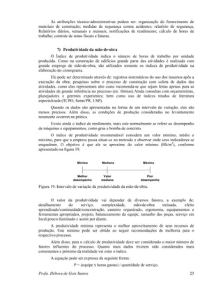 Profa. Débora de Gois Santos 23
As atribuições técnico-administrativas podem ser: organização do fornecimento de
materiais de construção; medidas de segurança contra acidentes; relatório de segurança,
Relatórios diários, semanais e mensais; notificações de rendimento; cálculo de horas de
trabalho; controle de notas fiscais e faturas.
7) Produtividade da mão-de-obra
O Índice de produtividade indica o número de horas de trabalho por unidade
produzida. Como na construção de edifícios grande parte das atividades é realizada com
grande emprego de mão-de-obra, são utilizados somente os índices de produtividade na
elaboração do cronograma.
Ele pode ser determinado através de: registros sistemáticos do uso dos insumos após a
execução da obra; pesquisas sobre o processo de construção com coleta de dados das
atividades, como elas representam alto custo recomenda-se que sejam feitas apenas para as
atividades de grande inferência no processo (ex: fôrmas).Ainda consultas com orçamentistas,
planejadores e gerentes experientes; bem como uso de índices tirados de literatura
especializada (TCPO, Senai/PR, USP).
Quando os dados são apresentadas na forma de um intervalo de variação, eles são
menos precisos. Além disso, as condições de produção consideradas no levantamento
raramente ocorrem na prática.
Existe ainda o índice de rendimento, mais este normalmente se refere ao desempenho
de máquinas e equipamentos, como grua e bomba de concreto.
O índice de produtividade recomendável considera um valor mínimo, médio e
máximo, para que a empresa possa situar-se no mercado e observar onde seus indicadores se
enquadram. O objetivo é que ele se aproxime do valor mínimo (Hh/m2
), conforme
apresentado na figura 19.
Mínima Mediana Máxima
Melhor
desempenho
Valor
mediano
Pior
desempenho
Figura 19: Intervalo de variação da produtividade da mão-de-obra.
O valor da produtividade vai depender de diversos fatores, a exemplo de:
detalhamento do serviço, complexidade, mão-de-obra treinada, efeito
aprendizado/continuidade/concentração, canteiro organizado, ergonomia, equipamentos e
ferramentas apropriados, projeto, balanceamento da equipe, tamanho das peças, serviço em
local pouco iluminado e assim por diante.
A produtividade mínima representa o melhor aproveitamento de seus recursos de
produção. Este mínimo pode ser obtido ao seguir recomendações de melhoria para o
respectivo processo.
Além disso, para o cálculo de produtividade deve ser considerado o maior número de
fatores influentes do processo. Quanto mais dados tiverem sido considerados mais
consistentes e próximo da realidade vai estar o índice.
A equação pode ser expressa da seguinte forma:
P = (equipe x horas gastas) / quantidade de serviço.
 