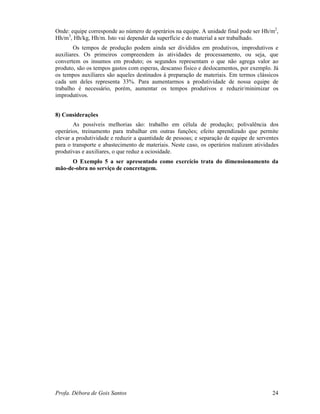 Profa. Débora de Gois Santos 24
Onde: equipe corresponde ao número de operários na equipe. A unidade final pode ser Hh/m2
,
Hh/m3
, Hh/kg, Hh/m. Isto vai depender da superfície e do material a ser trabalhado.
Os tempos de produção podem ainda ser divididos em produtivos, improdutivos e
auxiliares. Os primeiros compreendem às atividades de processamento, ou seja, que
convertem os insumos em produto; os segundos representam o que não agrega valor ao
produto, são os tempos gastos com esperas, descanso físico e deslocamentos, por exemplo. Já
os tempos auxiliares são aqueles destinados à preparação de materiais. Em termos clássicos
cada um deles representa 33%. Para aumentarmos a produtividade de nossa equipe de
trabalho é necessário, porém, aumentar os tempos produtivos e reduzir/minimizar os
improdutivos.
8) Considerações
As possíveis melhorias são: trabalho em célula de produção; polivalência dos
operários, treinamento para trabalhar em outras funções; efeito aprendizado que permite
elevar a produtividade e reduzir a quantidade de pessoas; e separação de equipe de serventes
para o transporte e abastecimento de materiais. Neste caso, os operários realizam atividades
produtivas e auxiliares, o que reduz a ociosidade.
O Exemplo 5 a ser apresentado como exercício trata do dimensionamento da
mão-de-obra no serviço de concretagem.
 