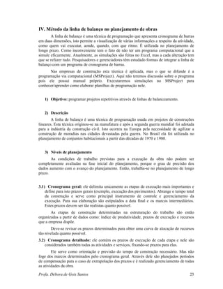 Profa. Débora de Gois Santos 25
IV. Método da linha de balanço no planejamento de obras
A linha de balanço é uma técnica de programação que apresenta cronograma de barras
em duas dimensões, isto permite a visualização de várias informações a respeito da atividade,
como quem vai executar, aonde, quando, com que ritmo. É utilizada no planejamento de
longo prazo. Como inconveniente tem o fato de não ter um programa computacional que a
simule eficazmente. Atualmente, as simulações são feitas no Excel, mas a cada alteração tem
que se refazer tudo. Pesquisadores e gerenciadores têm estudado formas de integrar a linha de
balanço com um programa de cronograma de barras.
Nas empresas de construção esta técnica é aplicada, mas o que se difunde é a
programação via computacional (MSProject). Aqui não teremos discussão sobre o programa
pois ele possui manual próprio. Executaremos simulações no MSProject para
conhecer/aprender como elaborar planilhas de programação nele.
1) Objetivo: programar projetos repetitivos através de linhas de balanceamento.
2) Descrição
A linha de balanço é uma técnica de programação usada em projetos de construções
lineares. Esta técnica originou-se na manufatura e após a segunda guerra mundial foi adotada
para a indústria da construção civil. Isto ocorreu na Europa pela necessidade de agilizar a
construção de moradias nas cidades devastadas pela guerra. No Brasil ela foi utilizada no
planejamento de conjuntos habitacionais a partir das décadas de 1970 e 1980.
3) Níveis de planejamento
As condições de trabalho previstas para a execução da obra não podem ser
completamente avaliadas na fase inicial do planejamento, porque o grau de precisão dos
dados aumento com o avanço do planejamento. Então, trabalha-se no planejamento de longo
prazo.
3.1) Cronograma geral: ele delimita unicamente as etapas de execução mais importantes e
define para isto prazos gerais (exemplo, execução dos pavimentos). Abrange o tempo total
da construção e serve como principal instrumento de controle e gerenciamento da
execução. Para sua elaboração são estipulados a data final e os marcos intermediários.
Estes prazos devem ser tão realistas quanto possível.
As etapas de construção determinadas na estruturação do trabalho são então
organizadas a partir de dados como: índice de produtividade, prazos de execução e recursos
que a empresa dispõe.
Deve-se revisar os prazos determinados para obter uma curva de alocação de recursos
tão nivelada quanto possível.
3.2) Cronograma detalhado: ele contém os prazos de execução de cada etapa e nele são
considerados também todas as atividades e serviços, fixando-se prazos para elas.
Ele serve como orientação e previsão do tempo de construção necessário. Mas não
foge dos marcos determinados pelo cronograma geral. Através dele são planejados períodos
de compensação para o caso de extrapolação dos prazos e é realizado gerenciamento de todas
as atividades da obra.
 