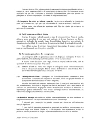 Profa. Débora de Gois Santos 26
Para este deve ser feito o levantamento de todas as dimensões e quantidades relativas à
construção e seus respectivos índices de produtividade e desempenho. São listadas na mesma
seqüência em que são executadas as atividades correspondentes, para que possam ser
planejados os recursos disponíveis e calculados os tempos de execução.
3.3) Adaptação durante o período de execução: elas devem ser adaptadas ao cronograma
geral, que permanece em vigor, para que o tempo total de execução permaneça inalterado.
Muitas vezes, estas adaptações acontecem pela falta de estudos que registrem os
processos de construção.
4) Critérios para a escolha da técnica
Este tipo de técnica é adotado quando se trata de obras repetitivas. Antes da escolha,
define-se como estratégia à obra que será realizada. A decisão baseia-se em fatores:
construtivos, definição da unidade base, disponibilidade financeira, conveniência de
financiamentos, facilidade de venda, layout do canteiro e facilidade de aplicação do método.
Num edifício a etapa de estrutura é determinante da estratégia de ataque, pois ela só
pode ser repetida quando seu ciclo estiver concluído.
5) Formas de apresentação dos cronogramas
Um cronograma pode ser apresentado como: lista de prazos, cronograma de barras ou
gráfico de Gantt, linha de balanço ou tempo-caminho e rede de precedências.
A escolha ocorre de acordo com o tipo, volume e complexidade da tarefa, além da
quantidade de informações que ele deve conter.
5.1) Lista de prazos: é a forma mais simples de cronograma e tem como resultado uma
lista de serviços com duração, data de início e de término de uma atividade. Não é
possível mostrar interdependência com outras atividades.
5.2) Cronograma de barras: a vantagem é sua facilidade de leitura e compreensão, além
de visualizar claramente um conjunto de atividades. Pode ser aplicado também no
planejamento de recursos (mão-de-obra e máquinas).
Sozinhos não oferecem nenhuma informação sobre o avanço de uma atividade. Por
isto, normalmente é associado ao diagrama da rede de precedência. Isto é feito através de
softwares de gerenciamento de projetos como o PowerProject, MSProject e Primavera. A
representação gráfica normalmente é feita no eixo do tempo mostrado horizontalmente. Na
vertical vão as etapas da construção e suas atividades.
5.3) Linha de balanço: nas linhas de balanço estão representados em duas dimensões os
tempos de construção e o avanço dos trabalhos de acordo com o tempo.
É adequada para construções de grandes volumes (ex.: túneis) ou edificações com
serviços repetitivos.
O eixo vertical geralmente representa a quantidade de produção ou seu avanço e o
horizontal tempo ou o inverso (figura 20). A inclinação da linha representa o avanço da
produção em direção ao eixo do tempo e mostra a velocidade de execução do trabalho.
 