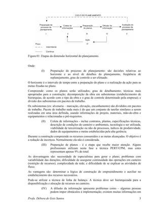 Profa. Débora de Gois Santos 3
Figura 01: Etapas da dimensão horizontal do planejamento.
Onde:
(I) Preparação do processo de planejamento- são decisões relativas ao
horizonte e ao nível de detalhes do planejamento, freqüência de
replanejamento, grau de controle a ser efetuado.
O horizonte é o intervalo de tempo entre a preparação do plano e a realização da ação para as
metas fixadas no plano.
Compreende: como os planos serão utilizados; grau de detalhamento; técnicas mais
apropriadas para a construção; decomposição da obra em subsistemas (estabelecimento de
hierarquias, de acordo com o tipo da obra e o grau de controle determinado pela empresa); e
divisão dos subsistemas em pacotes de trabalho.
Os subsistemas (ex: alvenaria – marcação, elevação, encunhamento) são divididos em pacotes
de trabalho. Pacote de trabalho nada mais é do que um conjunto de tarefas similares a serem
realizadas em uma área definida, usando informações de projeto, materiais, mão-de-obra e
equipamentos e relacionadas a pré-requisitos.
(II) Coleta de informações - inclue contratos, plantas, especificações técnicas,
descrição de condições de canteiro e ambientais, tecnologia a ser utilizada,
viabilidade de terceirização ou não de processos, índices de produtividade,
dados de equipamentos e metas estabelecidas pela alta gerência.
Durante a construção compreende os recursos consumidos e as metas alcançadas. O objetivo é
a redução da incerteza. Normalmente ela não é considerada.
(III) Preparação de planos - é a etapa que recebe maior atenção. Alguns
profissionais utilizam nesta fase a técnica PERT/CPM, mas estes
representam apenas 9% do total.
As desvantagens são: necessidade de especialistas para gerar o plano; problemas com
variabilidade das durações; dificuldade de assegurar continuidade das operações em canteiro
(restrição de recursos); complexidade da rede; e dificuldade de se explicar as atividades de
fluxo.
As vantagens são: determinar a lógica de construção do empreendimento e auxiliar no
estabelecimento dos recursos necessários.
Pode-se utilizar a técnica de linha de balanço. A técnica deve ser hierarquizada para a
disponibilização e alocação de recursos no canteiro.
(IV) A difusão da informação apresenta problemas como – algumas pessoas
podem impor obstáculos à implementação; existem muitas informações em
 