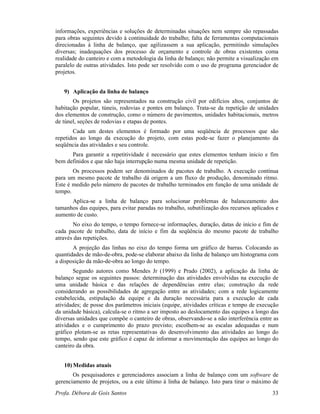 Profa. Débora de Gois Santos 33
informações, experiências e soluções de determinadas situações nem sempre são repassadas
para obras seguintes devido à continuidade do trabalho; falta de ferramentas computacionais
direcionadas à linha de balanço, que agilizassem a sua aplicação, permitindo simulações
diversas; inadequações dos processo de orçamento e controle de obras existentes coma
realidade do canteiro e com a metodologia da linha de balanço; não permite a visualização em
paralelo de outras atividades. Isto pode ser resolvido com o uso de programa gerenciador de
projetos.
9) Aplicação da linha de balanço
Os projetos são representados na construção civil por edifícios altos, conjuntos de
habitação popular, túneis, rodovias e pontes em balanço. Trata-se da repetição de unidades
dos elementos de construção, como o número de pavimentos, unidades habitacionais, metros
de túnel, seções de rodovias e etapas de pontes.
Cada um destes elementos é formado por uma seqüência de processos que são
repetidos ao longo da execução do projeto, com estas pode-se fazer o planejamento da
seqüência das atividades e seu controle.
Para garantir a repetitividade é necessário que estes elementos tenham inicio e fim
bem definidos e que não haja interrupção numa mesma unidade de repetição.
Os processos podem ser denominados de pacotes de trabalho. A execução contínua
para um mesmo pacote de trabalho dá origem a um fluxo de produção, denominado ritmo.
Este é medido pelo número de pacotes de trabalho terminados em função de uma unidade de
tempo.
Aplica-se a linha de balanço para solucionar problemas de balanceamento dos
tamanhos das equipes, para evitar paradas no trabalho, subutilização dos recursos aplicados e
aumento de custo.
No eixo do tempo, o tempo fornece-se informações, duração, datas de início e fim de
cada pacote de trabalho, data de início e fim da seqüência do mesmo pacote de trabalho
através das repetições.
A projeção das linhas no eixo do tempo forma um gráfico de barras. Colocando as
quantidades de mão-de-obra, pode-se elaborar abaixo da linha de balanço um histograma com
a disposição da mão-de-obra ao longo do tempo.
Segundo autores como Mendes Jr (1999) e Prado (2002), a aplicação da linha de
balanço segue os seguintes passos: determinação das atividades envolvidas na execução de
uma unidade básica e das relações de dependências entre elas; construção da rede
considerando as possibilidades de agregação entre as atividades; com a rede logicamente
estabelecida, estipulação da equipe e da duração necessária para a execução de cada
atividades; de posse dos parâmetros iniciais (equipe, atividades críticas e tempo de execução
da unidade básica), calcula-se o ritmo a ser imposto ao deslocamento das equipes a longo das
diversas unidades que compõe o canteiro de obras, observando-se a não interferência entre as
atividades e o cumprimento do prazo previsto; escolhem-se as escalas adequadas e num
gráfico plotam-se as retas representativas do desenvolvimento das atividades ao longo do
tempo, sendo que este gráfico é capaz de informar a movimentação das equipes ao longo do
canteiro da obra.
10) Medidas atuais
Os pesquisadores e gerenciadores associam a linha de balanço com um software de
gerenciamento de projetos, ou a este último à linha de balanço. Isto para tirar o máximo de
 