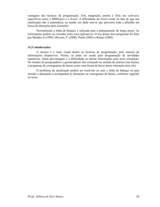 Profa. Débora de Gois Santos 34
vantagens das técnicas de programação. Esta integração, porém é feita em softwares
específicos como o MSProject e o Excel. A dificuldade do Excel reside no fato de que sua
atualização não é automática, ao mudar um dado tem-se que percorrer toda a planilha em
busca de alterações para correções.
Normalmente a linha de balanço é utilizada para o planejamento de longo prazo. As
informações podem ser trocadas entre estes aplicativos. O uso destes dois programas foi feito
por Mendes Jr (1999), Oliveira, P. (2000), Prado (2002) e Rafael (2004).
11) Considerações
A técnica é a mais visual dentre as técnicas de programação, pelo número de
informações disponíveis. Porém, só pode ser usada para programação de atividades
repetitivas. Outra desvantagem é a dificuldade ao alterar informações para nova simulação.
Os estudos de pesquisadores e gerenciadores têm avançado no sentido de aliarem esta técnica
a programas de cronogramas de barras como uma forma de haver maior interação entre eles.
O problema da atualização poderá ser resolvido ao usar a linha de balanço só para
simular o planejado e acompanhar as alterações no cronograma de barras, conforme sugerido
no texto.
 