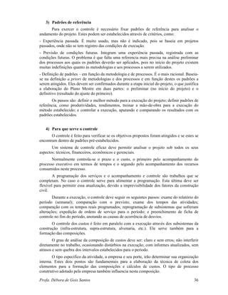 Profa. Débora de Gois Santos 36
3) Padrões de referência
Para exercer o controle é necessário fixar padrões de referência para analisar o
andamento do projeto. Estes podem ser estabelecidos através de critérios, como:
- Experiência passada. É muito usado, mas não é indicado, pois se baseia em projetos
passados, onde não se tem registro das condições de execução.
- Previsão de condições futuras. Integram uma experiência passada, registrada com as
condições futuras. O problema é que falta uma referencia mais precisa na análise preliminar
dos processos aos quais os padrões deverão ser aplicados, pois no início do projeto existem
muitas indefinições quanto às metodologias e aos processos a serem utilizados.
- Definição de padrões – em função da metodologia e de processos. É o mais racional. Baseia-
se na definição a priori de metodologias e dos processos e em função destes os padrões a
serem atingidos. Eles devem ser confirmados durante a etapa inicial do projeto, o que justifica
a elaboração do Plano Mestre em duas partes: o preliminar (no início do projeto) e o
definitivo (resultado do ajuste do primeiro).
Os passos são: definir o melhor método para a execução do projeto; definir padrões de
referência, como produtividades, rendimentos, treinar a mão-de-obra para a execução do
método estabelecido; e controlar a execução, apurando e comparando os resultados com os
padrões estabelecidos.
4) Para que serve o controle
O controle é feito para verificar se os objetivos propostos foram atingidos e se estes se
encontram dentro de padrões pré-estabelecidos.
Um sistema de controle eficaz deve permitir analisar o projeto sob todos os seus
aspectos: técnicos, financeiros, econômicos e gerenciais.
Normalmente controla-se o prazo e o custo, o primeiro pelo acompanhamento do
processo executivo em termos de tempos e o segundo pelo acompanhamento dos recursos
consumidos neste processo.
A programação dos serviços e o acompanhamento e controle são trabalhos que se
completam. No caso o controle serve para alimentar a programação. Esta última deve ser
flexível para permitir essa atualização, devido a imprevisibilidade dos fatores da construção
civil.
Durante a execução, o controle deve seguir os seguintes passos: exame do relatório do
período (semanal); comparação com o previsto; exame dos tempos das atividades;
comparação com os tempos reais programados; reprogramação de subsistemas que sofreram
alterações; expedição de ordens de serviço para o período; e preenchimento de ficha de
controle no fim do período, anotando as causas de ocorrência de desvios.
O controle dos custos é feito em paralelo com a execução através dos subsistemas da
construção (infra-estrutura, supra-estrutura, alvenaria, etc.). Ele serve também para a
formação das composições.
O grau de análise da composição de custos deve ser: claro e sem erros; não interferir
diretamente no trabalho, ocasionando distúrbios na execução; com informes atualizados, sem
atrasos e sem quebra dos intervalos estabelecidos para o período.
O tipo específico da atividade, a empresa e seu porte, irão determinar sua organização
interna. Estes dois pontos são fundamentais para a elaboração da técnica de coleta dos
elementos para a formação das composições e cálculos de custos. O tipo de processo
construtivo adotado pela empresa também influencia nesta composição.
 