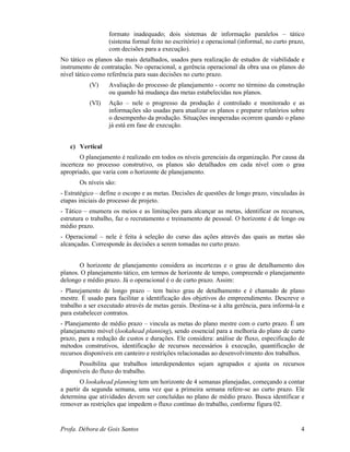 Profa. Débora de Gois Santos 4
formato inadequado; dois sistemas de informação paralelos – tático
(sistema formal feito no escritório) e operacional (informal, no curto prazo,
com decisões para a execução).
No tático os planos são mais detalhados, usados para realização de estudos de viabilidade e
instrumento de contratação. No operacional, a gerência operacional da obra usa os planos do
nível tático como referência para suas decisões no curto prazo.
(V) Avaliação do processo de planejamento - ocorre no término da construção
ou quando há mudança das metas estabelecidas nos planos.
(VI) Ação – nele o progresso da produção é controlado e monitorado e as
informações são usadas para atualizar os planos e preparar relatórios sobre
o desempenho da produção. Situações inesperadas ocorrem quando o plano
já está em fase de execução.
c) Vertical
O planejamento é realizado em todos os níveis gerenciais da organização. Por causa da
incerteza no processo construtivo, os planos são detalhados em cada nível com o grau
apropriado, que varia com o horizonte de planejamento.
Os níveis são:
- Estratégico – define o escopo e as metas. Decisões de questões de longo prazo, vinculadas às
etapas iniciais do processo de projeto.
- Tático – enumera os meios e as limitações para alcançar as metas, identificar os recursos,
estrutura o trabalho, faz o recrutamento e treinamento de pessoal. O horizonte é de longo ou
médio prazo.
- Operacional – nele é feita à seleção do curso das ações através das quais as metas são
alcançadas. Corresponde às decisões a serem tomadas no curto prazo.
O horizonte de planejamento considera as incertezas e o grau de detalhamento dos
planos. O planejamento tático, em termos de horizonte de tempo, compreende o planejamento
delongo e médio prazo. Já o operacional é o de curto prazo. Assim:
- Planejamento de longo prazo – tem baixo grau de detalhamento e é chamado de plano
mestre. É usado para facilitar a identificação dos objetivos do empreendimento. Descreve o
trabalho a ser executado através de metas gerais. Destina-se à alta gerência, para informá-la e
para estabelecer contratos.
- Planejamento de médio prazo – vincula as metas do plano mestre com o curto prazo. É um
planejamento móvel (lookahead planning), sendo essencial para a melhoria do plano de curto
prazo, para a redução de custos e durações. Ele considera: análise de fluxo, especificação de
métodos construtivos, identificação de recursos necessários à execução, quantificação de
recursos disponíveis em canteiro e restrições relacionadas ao desenvolvimento dos trabalhos.
Possibilita que trabalhos interdependentes sejam agrupados e ajusta os recursos
disponíveis do fluxo do trabalho.
O lookahead planning tem um horizonte de 4 semanas planejadas, começando a contar
a partir da segunda semana, uma vez que a primeira semana refere-se ao curto prazo. Ele
determina que atividades devem ser concluídas no plano de médio prazo. Busca identificar e
remover as restrições que impedem o fluxo contínuo do trabalho, conforme figura 02.
 
