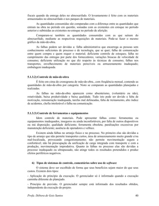 Profa. Débora de Gois Santos 40
fiscais quando da entrega deles no almoxarifado. O levantamento é feito com os materiais
armazenados no almoxarifado e nos parques de materiais.
As quantidades consumidas são comparadas com a diferença entre as quantidades que
entram na obra no período em questão, somadas com as existentes em estoque no período
anterior e subtraídas as existentes no estoque no período de aferição.
Comparam-se também as quantidades consumidas com as que saíram do
almoxarifado, mediante as respectivas requisições de materiais. Pode-se fazer o mesmo
gráfico da mão-de-obra.
As falhas podem ser devidas a: falha administrativa que encarrega as pessoas sem
conhecimento suficientes de processo e de tecnologia, que se quer; falha de comunicação
entre quem compra e quem requer o material; deficiente controle de estoques; falha no
cumprimento das entregas por parte dos fornecedores; variações bruscas de velocidade de
consumo; deficiente utilização no que diz respeito às técnicas de consumo; falhas nos
transportes; envelhecimento de materiais perecíveis ou armazenamento inadequado;
embalagem inadequada.
5.1.3.2) Controle de mão-de-obra
É feito em cima do cronograma de mão-de-obra., com freqüência mensal, contendo as
quantidades de mão-de-obra por categoria. Nisto se comparam as quantidades planejadas e
realizadas.
As falhas na mão-de-obra aparecem como absenteísmo, (voluntário ou não),
rotatividade, baixa produtividade e baixa qualidade. Tudo isto pode ser devido a falta de
motivação, remuneração inadequada, tarefas mal delineadas, falta de treinamento, alto índice
de acidentes, chefia intolerável e falha na comunicação.
5.1.3.3) Controle de ferramentas e equipamentos
Idem controle de materiais. Pode apresentar falhas como: ferramentas ou
equipamentos inadequados, inseguros ou ainda inconfortáveis, por falta de outros dispositivos
ou má disposição; qualidade deficiente; ferramenta obsoleta; paralisações excessivas por
manutenção deficiente; ausência de operadores e velhice.
Existem ainda falhas no arranjo físico e no processo. No primeiro elas são devidas a
tipo de arranjo que não permite transportes curtos, área de armazenamento muito grande e/ou
mal-localizada, provocando congestionamento; não permite movimentação segura e
confortável; não há preocupação da unificação de carga integrada com transporte e com a
produção, movimentação improdutiva. Quanto às falhas no processo elas são devidas a
processo inadequado ou ultrapassado, não atinge todos os resultados pretendidos e produz
efeitos periféricos negativos.
6) Tipos de sistemas de controle, comentários sobre uso de software
O sistema deve ser escolhido de forma que seus benefícios sejam maior do que seus
custos. Existem dois tipos:
- Aplicação do princípio da execução. O gerenciador só é informado quando a execução
caminha diferente do planejado.
- Princípio de previsão. O gerenciador sempre está informado dos resultados obtidos,
independente da execução do projeto.
 