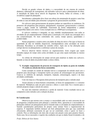 Profa. Débora de Gois Santos 41
Devido ao grande volume de dados e a necessidade de um sistema de controle
dinâmico, elaboração de cronogramas, são utilizados softwares para o planejamento de obras.
A introdução de dados dá-se através de diagramas de barras, linhas ou colunas, e não
inviabiliza o papel do planejador.
Inicialmente o planejador deve fazer um esboço da estruturação do projeto e uma lista
de todas as suas atividades para alimentar o programa de gerenciamento escolhido.
Os softwares para gerenciamento de projetos podem ser específicos ou sistêmicos. Os
primeiros são programas para projetos, planejamento, orçamento, gerenciamento e controle,
contas a pagar, estudo de viabilidade. Funcionam de forma independente e podem
compartilhar dados com outros. Como exemplo tem-se o MSProject (cronogramas).
O software sistêmico é integrado, ou seja, trabalha simultaneamente com todas as
atividades de um empreendimento voltado para a construção civil, desde sua concepção até a
sua comercialização. Os itens controlados são: custos, tempo (prazo), quantidades e
produtividade.
Nestes programas o usuário entra com dados de datas de início e fim (que se baseia na
quantidade de dias de trabalho disponível), interdependência entre atividades de níveis
diferentes. Reconhece as atividades do caminho crítico. Após isto se faz alterações para
corrigir desvios no planejamento e conformar o prazo de exceção.
Deve-se observar fatores técnicos ou organizacionais. Estes exigem que sejam
deixados espaços de tempo entre certas atividades ou que estas sejam realizadas ao mesmo
tempo.
As coletas de informações de campo servem para atualizar os dados nos softwares.
Quando se trata de dados de produtividade a coleta é diária.
7) Exemplo: mapeamento do processo de transporte de tijolos ao posto de trabalho
resulta no cálculo das horas consumidas
Como exemplo no estudo de métodos tem-se a comparação do método atual com o
proposto para descarregar e transportar tijolos aos postos de armazenagem nos pavimentos.
Usam-se os símbolos de operação, transporte, inspeção, armazenagem, espera e de duas
atividades combinadas.
Com isto traça-se o fluxograma deste processo de transporte para o método atual.
Assed calculou as horas-homem consumidas, as horas de equipamentos e o consumo
de material. Multiplicou cada um pelo custo/un e obteve o custo total. Fez o mesmo para o
método proposto (mapa e cálculo de custos).
No caso dos materiais calculou-se a perda de material. Como resultado tem-se um
comparativo entre métodos com a redução de preço.
8) Considerações
Observa-se que mesmo com o avanço e a necessidade cada vez mais crescente do uso
de programas computacionais para planejar e controlar obras, apresenta-se a necessidade do
planejador elaborar um planejamento prévio listando todas as atividades do empreendimento e
fazendo considerações particulares do projeto como arranjo físico e organizacional da
empresa. É importante também destacar um bom planejamento para que seja controlado
eficazmente, definição consistente do que vai ser controlado, como e quem vai fazer o
controle. Pois as informações são úteis não só para este projeto como para projetos futuros.
Neste caso, faz-se necessário o registro das condições em que os dados foram levantados e do
 