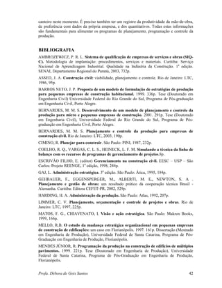 Profa. Débora de Gois Santos 42
canteiro neste momento. É preciso também ter um registro da produtividade da mão-de-obra,
de preferência com dados da própria empresa, e dos quantitativos. Todas estas informações
são fundamentais para alimentar os programas de planejamento, programação e controle da
produção.
BIBLIOGRAFIA
AMBROZEWICZ, P. R. L. Sistema de qualificação de empresas de serviços e obras (SIQ-
C). Metodologia de implantação: procedimentos, serviços e materiais. Curitiba: Serviço
Nacional de Aprendizagem Industrial. Qualidade na Indústria da Construção. 1a
edição.
SENAI, Departamento Regional do Paraná, 2003, 732p.
ASSED, J. A. Construção civil: viabilidade, planejamento e controle. Rio de Janeiro: LTC,
1986, 95p.
BARROS NETO, J. P. Proposta de um modelo de formulação de estratégias de produção
para pequenas empresas de construção habitacional. 1999. 336p. Tese (Doutorado em
Engenharia Civil) Universidade Federal do Rio Grande do Sul, Programa de Pós-graduação
em Engenharia Civil, Porto Alegre.
BERNARDES, M. M. S. Desenvolvimento de um modelo de planejamento e controle da
produção para micro e pequenas empresas de construção. 2001. 291p. Tese (Doutorado
em Engenharia Civil), Universidade Federal do Rio Grande do Sul, Programa de Pós-
graduação em Engenharia Civil, Porto Alegre.
BERNARDES, M. M. S. Planejamento e controle da produção para empresas de
construção civil. Rio de Janeiro: LTC, 2003, 190p.
CIMINO, R. Planejar para construir. São Paulo: PINI, 1987, 232p.
COELHO, R. Q., VARGAS, C. L. S., HEINECK, L. F. M. Simulando a técnica da linha de
balanço com os recursos de programas de gerenciamento de projetos.8p.
ESCRIVÃO FILHO, E. (editor) Gerenciamento na construção civil. EESC – USP – São
Carlos: Projeto REENGE, 1a
edição, 1998, 244p.
GAJ, L. Administração estratégica. 3a
edição. São Paulo: Ática, 1995, 184p.
GEHBAUER, F., EGGENSPERGER, M., ALBERTI, M. E., NEWTON, S. A .
Planejamento e gestão de obras: um resultado prático da cooperação técnica Brasil -
Alemanha. Curitiba: Editora CEFET-PR, 2002, 529p.
HARDING, H. A. Administração da produção. São Paulo: Atlas, 1992, 207p.
LIMMER, C. V. Planejamento, orçamentação e controle de projetos e obras. Rio de
Janeiro: LTC, 1997, 225p.
MATOS, F. G., CHIAVENATO, I. Visão e ação estratégica. São Paulo: Makron Books,
1999, 166p.
MELLO, R.B. O estudo da mudança estratégica organizacional em pequenas empresas
de construção de edificações: um caso em Florianópolis. 1997. 161p. Dissertação (Mestrado
em Engenharia de Produção), Universidade Federal de Santa Catarina, Programa de Pós-
Graduação em Engenharia de Produção, Florianópolis.
MENDES JÚNIOR, R. Programação da produção na construção de edifícios de múltiplos
pavimentos. 1999. 221p. Tese (Doutorado em Engenharia de Produção), Universidade
Federal de Santa Catarina, Programa de Pós-Graduação em Engenharia de Produção,
Florianópolis.
 
