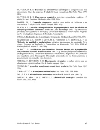 Profa. Débora de Gois Santos 43
OLIVEIRA, D. P. R. Excelência na administração estratégica: a competitividade para
administrar o futuro das empresas. 4a
edição Revisada e Atualizada. São Paulo: Atlas, 1999,
224p.
OLIVEIRA, D. P. R. Planejamento estratégico: conceitos, metodologia e práticas. 13a
edição Revista e Ampliada. São Paulo: Atlas, 1999, 303p.
PORTER, M. E. Estratégia competitiva: técnicas para análise de indústrias e da
concorrência. 7a
edição. Rio de Janeiro: Campus, 1991, 362p.
PRADO, R. L. Aplicação e acompanhamento de programação de obras em edifícios de
múltiplos pavimentos utilizando a técnica de Linha de Balanço. 2002. 176p. Dissertação
(Mestrado em Engenharia de Produção), Universidade Federal de Santa Catarina, Programa
de Pós-Graduação em Engenharia de Produção, Florianópolis.
ROSSO, T. Racionalização da construção. Reimpressão. São Paulo: FAUUSP, 1990, 300p.
SCARDOELLI, L. S., SOUZA E SILVA, M. F., FORMOSO, C. T., HEINECK, L. F. M.
Melhorias de qualidade e produtividade: iniciativas das empresas de construção. Porto
Alegre: Programa da Qualidade e Produtividade na Construção Civil, Série SEBRAE
Construção Civil. Manual 2, 1994, 288p.
SCHALY, I. P. Verificação da aplicabilidade da Linha de Balanço para a programação
dos pavimentos repetidos de edifícios altos. 1994. 142p. Dissertação apresentada (Mestrado
em Engenharia Civil), Universidade Federal de Santa Catarina, Programa de Pós-Graduação
em Engenharia Civil, Florianópolis. Dissertação apresentada em sua forma preliminar e
posteriormente não corrigida – não disponível.
TIFFANY, P., PETERSON, S. D. Planejamento estratégico: o melhor roteiro para um
planejamento estratégico eficaz. Rio de Janeiro: campus, 386p.
TUBINO, D. F. Manual de planejamento e controle da produção. São Paulo: Atlas, 1997,
220p.
VIEIRA NETTO, A. Como gerenciar construções. São Paulo: PINI, 1988, 119p.
WILLE, S. A. C. Gerenciamento moderno de obras civis II. Notas de aula. 1996, 53p.
WRIGHT, P., KROLL, M. J., PARNELL, J. Administração estratégica: conceitos. São
Paulo: Atlas, 2000, 433p.
 