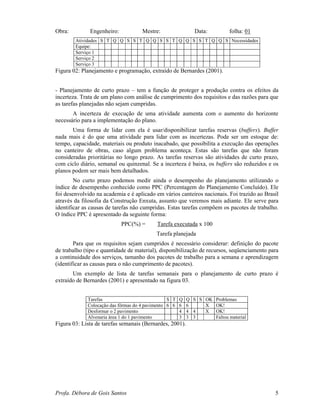 Profa. Débora de Gois Santos 5
Obra: Engenheiro: Mestre: Data: folha: 01
Atividades S T Q Q S S T Q Q S S T Q Q S S T Q Q S Necessidades
Equipe:
Serviço 1
Serviço 2
Serviço 3
Figura 02: Planejamento e programação, extraído de Bernardes (2001).
- Planejamento de curto prazo – tem a função de proteger a produção contra os efeitos da
incerteza. Trata de um plano com análise de cumprimento dos requisitos e das razões para que
as tarefas planejadas não sejam cumpridas.
A incerteza de execução de uma atividade aumenta com o aumento do horizonte
necessário para a implementação do plano.
Uma forma de lidar com ela é usar/disponibilizar tarefas reservas (buffers). Buffer
nada mais é do que uma atividade para lidar com as incertezas. Pode ser um estoque de:
tempo, capacidade, materiais ou produto inacabado, que possibilita a execução das operações
no canteiro de obras, caso algum problema aconteça. Estas são tarefas que não foram
consideradas prioritárias no longo prazo. As tarefas reservas são atividades de curto prazo,
com ciclo diário, semanal ou quinzenal. Se a incerteza é baixa, os buffers são reduzidos e os
planos podem ser mais bem detalhados.
No curto prazo podemos medir ainda o desempenho do planejamento utilizando o
índice de desempenho conhecido como PPC (Percentagem do Planejamento Concluído). Ele
foi desenvolvido na academia e é aplicado em vários canteiros nacionais. Foi trazido ao Brasil
através da filosofia da Construção Enxuta, assunto que veremos mais adiante. Ele serve para
identificar as causas de tarefas não cumpridas. Estas tarefas compõem os pacotes de trabalho.
O índice PPC é apresentado da seguinte forma:
PPC(%) = Tarefa executada x 100
Tarefa planejada
Para que os requisitos sejam cumpridos é necessário considerar: definição do pacote
de trabalho (tipo e quantidade de material), disponibilização de recursos, seqüenciamento para
a continuidade dos serviços, tamanho dos pacotes de trabalho para a semana e aprendizagem
(identificar as causas para o não cumprimento de pacotes).
Um exemplo de lista de tarefas semanais para o planejamento de curto prazo é
extraído de Bernardes (2001) e apresentado na figura 03.
Tarefas S T Q Q S S OK Problemas
Colocação das fôrmas do 4 pavimento 6 6 6 6 X OK!
Desformar o 2 pavimento 4 4 4 X OK!
Alvenaria área 1 do 1 pavimento 3 3 3 Faltou material
Figura 03: Lista de tarefas semanais (Bernardes, 2001).
 