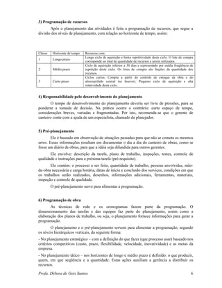 Profa. Débora de Gois Santos 6
3) Programação de recursos
Após o planejamento das atividades é feita a programação de recursos, que segue a
divisão dos níveis de planejamento, com relação ao horizonte de tempo, assim:
Classe Horizonte de tempo Recursos com:
1 Longo prazo
Longo ciclo de aquisição e baixa repetitividade deste ciclo. O lote de compra
corresponde ao total de quantidade de recursos a serem utilizados.
2 Médio prazo
Ciclo de aquisição inferior a 30 dias e representado por média freqüência de
repetição deste ciclo. Os lotes de compra são frações da quantidade dos
recursos.
3 Curto prazo
Ciclos curtos. Compra a partir do controle de estoque da obra e do
almoxarifado central (se houver). Pequeno ciclo de aquisição e alta
rotatividade deste ciclo.
4) Responsabilidade pelo desenvolvimento do planejamento
O tempo de desenvolvimento do planejamento deveria ser livre de pressões, para se
ponderar a tomada de decisão. Na prática ocorre o contrário: curto espaço de tempo,
considerações breves, variadas e fragmentadas. Por isto, recomenda-se que o gerente de
canteiro conte com a ajuda de um especialista, chamado de planejador.
5) Pré-planejamento
Ele é baseado em observação de situações passadas para que não se cometa os mesmos
erros. Essas informações resultam em documentar o dia a dia do canteiro de obras, como se
fosse um diário de obras, para que a idéia seja difundida para outros gerentes.
Ele envolve: descrição da tarefa, plano de trabalho, inspeções, testes, controle de
qualidade e instruções para a próxima tarefa (pré-requisito).
Ele contém: o processo a ser feito, quantidade de trabalho, pessoas envolvidas, mão-
de-obra necessária e carga horária, datas de início e conclusão dos serviços, condições em que
os trabalhos serão realizados, desenhos, informações adicionais, ferramentas, materiais,
inspeção e controle de qualidade.
O pré-planejamento serve para alimentar a programação.
6) Programação de obra
As técnicas de rede e os cronogramas fazem parte da programação. O
dimensionamento das tarefas e das equipes faz parte do planejamento, assim como a
elaboração dos planos de trabalho, ou seja, o planejamento fornece informações para gerar a
programação.
O planejamento e o pré-planejamento servem para alimentar a programação, segundo
os níveis hierárquicos verticais, da seguinte forma:
- No planejamento estratégico – com a definição do que fazer (que processo usar) baseado nos
critérios competitivos (custo, prazo, flexibilidade, velocidade, inovatividade) e as metas da
empresa.
- No planejamento tático – nos horizontes de longo e médio prazo é definido: o que produzir,
quem, em que seqüência e a quantidade. Estas ações auxiliam a gerência a distribuir os
recursos.
 
