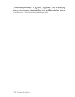 Profa. Débora de Gois Santos 7
- No planejamento operacional – no curto prazo é determinada a forma de execução dos
processos construtivos e é feita a identificação de problemas, para o acompanhamento da
produção no chão de fábrica, de forma semanal ou diária. O objetivo é verificar as incertezas
e sua influência no trabalho, alimentando o planejamento tático.
 