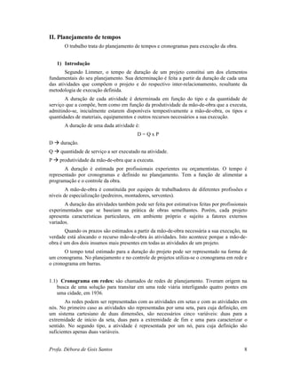 Profa. Débora de Gois Santos 8
II. Planejamento de tempos
O trabalho trata do planejamento de tempos e cronogramas para execução da obra.
1) Introdução
Segundo Limmer, o tempo de duração de um projeto constitui um dos elementos
fundamentais do seu planejamento. Sua determinação é feita a partir da duração de cada uma
das atividades que compõem o projeto e do respectivo inter-relacionamento, resultante da
metodologia de execução definida.
A duração de cada atividade é determinada em função do tipo e da quantidade de
serviço que a compõe, bem como em função da produtividade da mão-de-obra que a executa,
admitindo-se, inicialmente estarem disponíveis tempestivamente a mão-de-obra, os tipos e
quantidades de materiais, equipamentos e outros recursos necessários a sua execução.
A duração de uma dada atividade é:
D = Q x P
D duração.
Q quantidade de serviço a ser executado na atividade.
P produtividade da mão-de-obra que a executa.
A duração é estimada por profissionais experientes ou orçamentistas. O tempo é
representado por cronogramas e definido no planejamento. Tem a função de alimentar a
programação e o controle da obra.
A mão-de-obra é constituída por equipes de trabalhadores de diferentes profissões e
níveis de especialização (pedreiros, montadores, serventes).
A duração das atividades também pode ser feita por estimativas feitas por profissionais
experimentados que se baseiam na prática de obras semelhantes. Porém, cada projeto
apresenta características particulares, em ambiente próprio e sujeito a fatores externos
variados.
Quando os prazos são estimados a partir da mão-de-obra necessária a sua execução, na
verdade está alocando o recurso mão-de-obra às atividades. Isto acontece porque a mão-de-
obra é um dos dois insumos mais presentes em todas as atividades de um projeto.
O tempo total estimado para a duração do projeto pode ser representado na forma de
um cronograma. No planejamento e no controle de projetos utiliza-se o cronograma em rede e
o cronograma em barras.
1.1) Cronograma em redes: são chamados de redes de planejamento. Tiveram origem na
busca de uma solução para transitar em uma rede viária interligando quatro pontes em
uma cidade, em 1936.
As redes podem ser representadas com as atividades em setas e com as atividades em
nós. No primeiro caso as atividades são representadas por uma seta, para cuja definição, em
um sistema cartesiano de duas dimensões, são necessários cinco variáveis: duas para a
extremidade de início da seta, duas para a extremidade de fim e uma para caracterizar o
sentido. No segundo tipo, a atividade é representada por um nó, para cuja definição são
suficientes apenas duas variáveis.
 